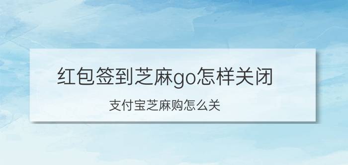 红包签到芝麻go怎样关闭 支付宝芝麻购怎么关？